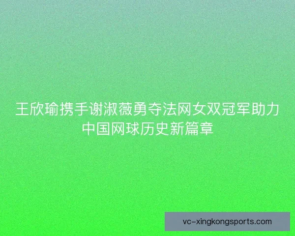王欣瑜携手谢淑薇勇夺法网女双冠军助力中国网球历史新篇章