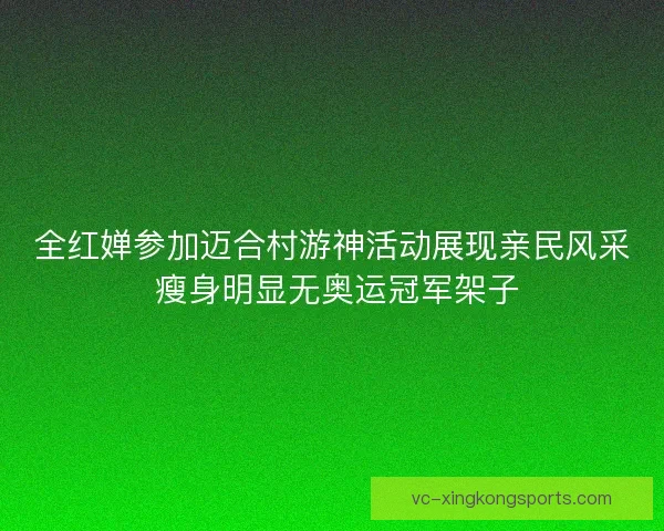 全红婵参加迈合村游神活动展现亲民风采 瘦身明显无奥运冠军架子