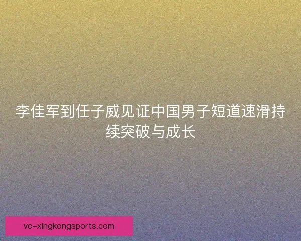 李佳军到任子威见证中国男子短道速滑持续突破与成长