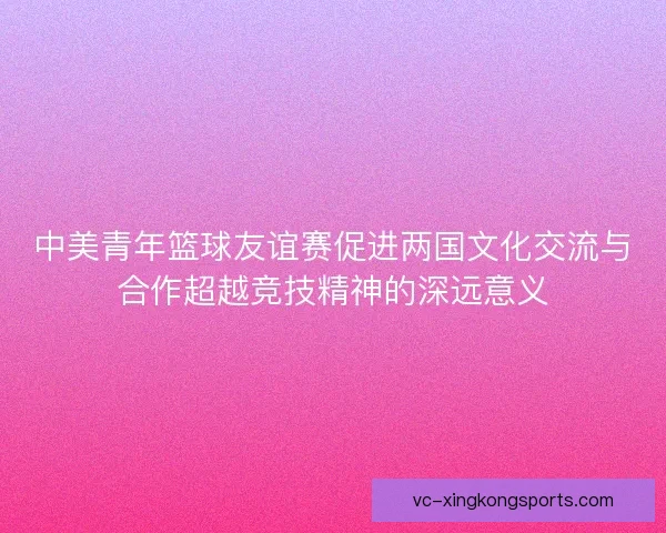 中美青年篮球友谊赛促进两国文化交流与合作超越竞技精神的深远意义