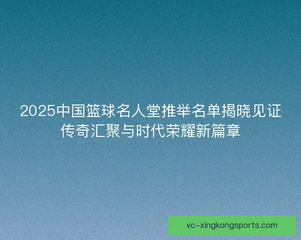 2025中国篮球名人堂推举名单揭晓见证传奇汇聚与时代荣耀新篇章